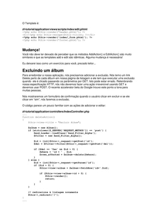 O Template é:
zf-tutorial/application/views/scripts/index/edit.phtml
<?php echo $this->render('header.phtml'); ?>
<h1><?php echo $this->escape($this->title); ?></h1>
<?php echo $this->render('index/_form.phtml'); ?>
<?php echo $this->render('footer.phtml'); ?>
Mudança!
Você não deve ter deixado de perceber que os métodos AddAction() e EditAction() são muito
similares e que as templates add e edit são idênticas. Alguma mudança é necessária!
Eu deixarei isso como um exercício para você, prezado leitor...
Excluindo um álbum
Para arredondar a nossa aplicação, nós precisamos adicionar a exclusão. Nós temo um link
Delete perto de cada álbum em nossa página de listagem e ele tem que executar uma exclusão
quando ele é clicado passando os parâmetros por GET. Isto pode estar errado. Relembrando
nossa especificação HTTP, nós não devemos fazer uma ação irreversível usando GET e
devemos usar POST. O recente accelerator beta do Google trouxe este ponto a tona para
muitas pessoas.
Nós mostraremos um formulário de confirmação quando o usuário clicar em excluir e se ele
clicar em “sim”, nós faremos a exclusão.
O código parece um pouco familiar com as ações de adicionar e editar:
zf-tutorial/application/controllers/IndexController.php
...
function deleteAction()
{
$this->view->title = "Excluir Album";
$album = new Album();
if (strtolower($_SERVER['REQUEST_METHOD']) == 'post') {
Zend_Loader::loadClass('Zend_Filter_Alpha');
$filter = new Zend_Filter_Alpha();
$id = (int)$this->_request->getPost('id');
$del = $filter->filter($this->_request->getPost('del'));
if ($del == 'Yes' && $id > 0) {
$where = 'id = ' . $id;
$rows_affected = $album->delete($where);
}
} else {
$id = (int)$this->_request->getParam('id');
if ($id > 0) {
$this->view->album = $album->fetchRow('id='.$id);
if ($this->view->album->id > 0) {
$this->render();
return;
}
}
}
// redireciona à listagem novamente
$this->_redirect('/');
}
...
 