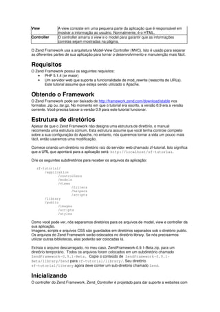 View A view consiste em uma pequena parte da aplicação que é responsável em
mostrar a informação ao usuário. Normalmente, é o HTML.
Controller O controller amarra o view e o model para garantir que as informações
corretas sejam mostradas na página.
O Zend Framework usa a arquitetura Model-View Controller (MVC). Isto é usado para separar
as diferentes partes de sua aplicação para tornar o desenvolvimento e manutenção mais fácil.
Requisitos
O Zend Framework possui os seguintes requisitos:
• PHP 5.1.4 (or maior)
• Um servidor web que suporte a funcionalidade de mod_rewrite (reescrita de URLs).
Este tutorial assume que esteja sendo utilizado o Apache.
Obtendo o Framework
O Zend Framework pode ser baixado de http://framework.zend.com/download/stable nos
formatos .zip ou .tar.gz. No momento em que o tutorial era escrito, a versão 0.9 era a versão
corrente. Você precisa baixar a versão 0.9 para este tutorial funcionar.
Estrutura de diretórios
Apesar de que o Zend Framework não designa uma estrutura de diretório, o manual
recomenda uma estrutura comum. Esta estrutura assume que você tenha controle completo
sobre a sua configuração do Apache, no entanto, nós queremos tornar a vida um pouco mais
fácil, então usaremos uma modificação.
Comece criando um diretório no diretório raiz do servidor web chamado zf-tutorial. Isto significa
que a URL que apontará para a aplicação será: http://localhost/zf-tutorial.
Crie os seguintes subdiretórios para receber os arquivos da aplicação:
zf-tutorial/
/application
/controllers
/models
/views
/filters
/helpers
/scripts
/library
/public
/images
/scripts
/styles
Como você pode ver, nós separamos diretórios para os arquivos de model, view e controller da
sua aplicação.
Imagens, scripts e arquivos CSS são guardados em diretórios separados sob o diretório public.
Os arquivos do Zend Framework serão colocados no diretório library. Se nós precisarmos
utilizar outras bibliotecas, elas poderão ser colocadas lá.
Extraia o arquivo descarregado, no meu caso, ZendFramework-0.9.1-Beta.zip, para um
diretório temporário. Todos os arquivos foram colocados em um subdiretório chamado
ZendFramework-0.9.1-Beta. Copie o conteúdo de ZendFramework-0.9.1-
Beta/library/Zend para zf-tutorial/library/. Seu diretório
zf-tutorial/library agora deve conter um sub-diretório chamado Zend.
Inicializando
O controller do Zend Framework, Zend_Controller é projetado para dar suporte a websites com
 
