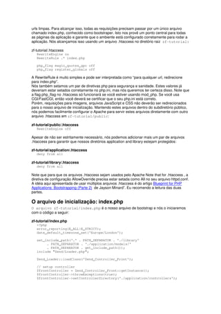 urls limpas. Para alcançar isso, todas as requisições precisam passar por um único arquivo
chamado index.php, conhecido como bootstraper. Isto nos provê um ponto central para todas
as páginas da aplicação e garante que o ambiente está configurado corretamente para rodar a
aplicação. Nós alcançamos isso usando um arquivo .htaccess no diretório raiz zf-tutorial:
zf-tutorial/.htaccess
RewriteEngine on
RewriteRule .* index.php
php_flag magic_quotes_gpc off
php_flag register_globals off
A RewriteRule é muito simples e pode ser interpretada como “para qualquer url, redirecione
para index.php”.
Nós também setamos um par de diretivas php para segurança e sanidade. Estes valores já
deveriam estar setados corretamente no php.ini, mas nós queremos ter certeza disso. Note que
a flag php_flag no .htaccess só funcionará se você estiver usando mod_php. Se você usa
CGI/FastCGI, então você deverá se certificar que o seu php.ini está correto.
Porém, requisições para imagens, arquivos JavaScript e CSS não deverão ser redirecionados
para o nosso arquivo de inicialização. Mantendo estes arquivos dentro do subdiretório público,
nós podemos facilmente configurar o Apache para servir estes arquivos diretamente com outro
arquivo .htaccess em zf-tutorial/public:
zf-tutorial/public/.htaccess
RewriteEngine off
Apesar de não ser estritamente necessário, nós podemos adicionar mais um par de arquivos
.htaccess para garantir que nossos diretórios application and library estejam protegidos:
zf-tutorial/application/.htaccess
deny from all
zf-tutorial/library/.htaccess
deny from all
Note que para que os arquivos .htaccess sejam usados pelo Apache Note that for .htaccess , a
diretiva de configuração AllowOverride precisa estar setada como All no seu arquivo httpd.conf.
A idéia aqui apresentada de usar múltiplos arquivos .htaccess é do artigo Blueprint for PHP
Applications: Bootstrapping (Parte 2) de Jayson Minard”. Eu recomendo a leitura das duas
partes.
O arquivo de inicialização: index.php
O arquivo zf-tutorial/index.php é o nosso arquivo de bootstrap e nós o iniciaremos
com o código a seguir:
zf-tutorial/index.php
<?php
error_reporting(E_ALL|E_STRICT);
date_default_timezone_set('Europe/London');
set_include_path('.' . PATH_SEPARATOR . './library'
. PATH_SEPARATOR . './application/models/'
. PATH_SEPARATOR . get_include_path());
include "Zend/Loader.php";
Zend_Loader::loadClass('Zend_Controller_Front');
// setup controller
$frontController = Zend_Controller_Front::getInstance();
$frontController->throwExceptions(true);
$frontController->setControllerDirectory('./application/controllers');
 