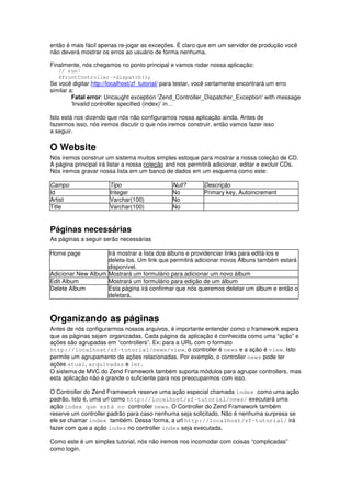 então é mais fácil apenas re-jogar as exceções. É claro que em um servidor de produção você
não deverá mostrar os erros ao usuário de forma nenhuma.
Finalmente, nós chegamos no ponto principal e vamos rodar nossa aplicação:
// run!
$frontController->dispatch();
Se você digitar http://localhost/zf_tutorial/ para testar, você certamente encontrará um erro
similar a:
Fatal error: Uncaught exception 'Zend_Controller_Dispatcher_Exception' with message
'Invalid controller specified (index)' in…
Isto está nos dizendo que nós não configuramos nossa aplicação ainda. Antes de
fazermos isso, nós iremos discutir o que nós iremos construir, então vamos fazer isso
a seguir.
O Website
Nós iremos construir um sistema muitos simples estoque para mostrar a nossa coleção de CD.
A página principal irá listar a nossa coleção and nos permitirá adicionar, editar e excluir CDs.
Nós iremos gravar nossa lista em um banco de dados em um esquema como este:
Campo Tipo Null? Descrição
Id Integer No Primary key, Autoincrement
Artist Varchar(100) No
Title Varchar(100) No
Páginas necessárias
As páginas a seguir serão necessárias
Home page Irá mostrar a lista dos álbuns e providenciar links para editá-los e
deleta-los. Um link que permitirá adicionar novos Álbuns também estará
disponível.
Adicionar New Album Mostrará um formulário para adicionar um novo álbum
Edit Album Mostrará um formulário para edição de um álbum
Delete Album Esta página irá confirmar que nós queremos deletar um álbum e então o
deletará.
Organizando as páginas
Antes de nós configurarmos nossos arquivos, é importante entender como o framework espera
que as páginas sejam organizadas. Cada página da aplicação é conhecida como uma “ação” e
ações são agrupadas em “controllers”. Ex: para a URL com o formato
http://localhost/zf-tutorial/news/view, o controller é news e a ação é view. Isto
permite um agrupamento de ações relacionadas. Por exemplo, o controller news pode ter
ações atual, arquivadas e ler.
O sistema de MVC do Zend Framework também suporta módulos para agrupar controllers, mas
esta aplicação não é grande o suficiente para nos preocuparmos com isso.
O Controller do Zend Framework reserve uma ação especial chamada index como uma ação
padrão. Isto é, uma url como http://localhost/zf-tutorial/news/ executará uma
ação index que está no controller news. O Controller do Zend Framework também
reserve um controller padrão para caso nenhuma seja solicitado. Não é nenhuma surpresa se
ele se chamar index também. Dessa forma, a url http://localhost/zf-tutorial/ irá
fazer com que a ação index no controller index seja executada.
Como este é um simples tutorial, nós não iremos nos incomodar com coisas “complicadas”
como login.
 