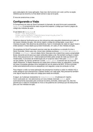 para cada página de nossa aplicação. Caso isso não funcione com você, confira na seção
Defeitos que se encontra no final deste tutorial e veja se te ajuda.
É hora de construirmos a view.
Configurando a Visão
O Componente de visão do Zend Framework é chamado, de certa forma sem surpreender,
Zend_View. O componente de visão nos permitirá separar o código que mostra a página do
código dos métodos de ação.
O uso básico do Zend_View é:
$view = new Zend_View();
$view->setScriptPath('/caminho/para/arquivos_de_visao');
echo $view->render('view.php');
Podemos observar facilmente que se nós colocarmos este esqueleto diretamente em cada um
de nossos métodos de ação, nós iremos repetir o código de configuração, o que não é
interessa da ação. Nós devemos de preferência, fazer a inicialização da visão em algum local e
então acessar o nosso objeto que já está inicializado, em cada um dos métodos de ação.
Os projetistas do Zend Framework previram este tipo de problema e a solução foi criar o
Zend_Controller_Action para nós. Lá tem dois métodos auxiliares: initView() e render().
O método initView() cria um objeto Zend_View para nós e determina-o para a propriedade
$view, deixando pronto para que sejam atribuídos dados a ele. Ele também configure o objeto
Zend_View para procurar em views/scripts/{controller} pelos scripts de visão que devem ser
renderizados. O processo de renderização de um script de visão é feito pelo render(), que
vai (por padrão, ao menos) renderizar o script {ação}.phtml e anexará isso ao corpo do
objeto Response. O Objeto Response pe usado para combinar todos os cabeçalhos, conteúdo
de corpo e exceções geradas como resultado do uso do sistema de MVC. O front controller
então automaticamente envia os cabeçalhos e em seguida o corpo do conteúdo no final.
Para integrar a visão na nossa aplicação nós precisamos inicializar a visão no método init() e
então assegurar que chamaremos o método render() em cada ação. Nós precisamos também
criar alguns arquivos de visão com código para testes de exibição.
A seguir, as mudanças necessárias no IndexController (mudanças em negrito).
Como você pode ver, nós adicionamos um novo método chamado init(), que é
automaticamente executado pelo construtor do Zend_Controller_Action para nós. Isto nos
garante que a visão foi inicializada no início e nós podemos ter confiança que ela está pronta
para uso nos métodos de ação.
 