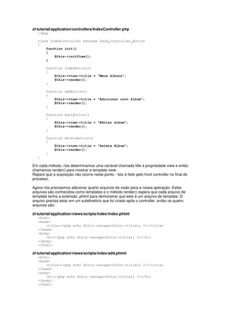 zf-tutorial/application/controllers/IndexController.php
<?php
class IndexController extends Zend_Controller_Action
{
function init()
{
$this->initView();
}
function indexAction()
{
$this->view->title = "Meus álbuns";
$this->render();
}
function addAction()
{
$this->view->title = "Adicionar novo álbum";
$this->render();
}
function editAction()
{
$this->view->title = "Editar álbum";
$this->render();
}
function deleteAction()
{
$this->view->title = "Delete Album";
$this->render();
}
}
Em cada método, nós determinamos uma variável chamada title à propriedade view e então
chamamos render() para mostrar a template view.
Repare que a exposição não ocorre neste ponto - Isto é feito pelo front controller no final do
processo.
Agora nós precisamos adicionar quarto arquivos de visão para a nossa aplicação. Estes
arquivos são conhecidos como templates e o método render() espera que cada arquivo de
template tenha a extensão .phtml para demonstrar que este é um arquivo de template. O
arquivo precisa estar em um subdiretório que foi criado após o controller, então os quatro
arquivos são:
zf-tutorial/application/views/scripts/index/index.phtml
<html>
<head>
<title><?php echo $this->escape($this->title); ?></title>
</head>
<body>
<h1><?php echo $this->escape($this->title); ?></h1>
</body>
</html>
zf-tutorial/application/views/scripts/index/add.phtml
<html>
<head>
<title><?php echo $this->escape($this->title); ?></title>
</head>
<body>
<h1><?php echo $this->escape($this->title); ?></h1>
</body>
</html>
 