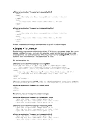 zf-tutorial/application/views/scripts/index/edit.phtml
<html>
<head>
<title><?php echo $this->escape($this->title); ?></title>
</head>
<body>
<h1><?php echo $this->escape($this->title); ?></h1>
</body>
</html>
zf-tutorial/application/views/scripts/index/delete.phtml
<html>
<head>
<title><?php echo $this->escape($this->title); ?></title>
</head>
<body>
<h1><?php echo $this->escape($this->title); ?></h1>
</body>
</html>
O teste para cada controle/ação deverá mostrar os quatro títulos em negrito.
Códigos HTML comum
Rapidamente notamos que existem muito código HTML comum em nossas views. Nós iremos
colocar o código html que é obvio em dois arquivos: header.phtml e footer.phtml dentro do
diretório scripts. Nós poderemos então utilizá-los para armazenar o código HTML “comum” e
somente fazer uma referência a eles da template de visão.
Os novos arquivos são:
zf-tutorial/application/views/scripts/header.phtml
<!DOCTYPE html PUBLIC "-//W3C//DTD XHTML 1.0 Transitional//EN"
"http://www.w3.org/TR/xhtml1/DTD/xhtml1-transitional.dtd">
<html xmlns="http://www.w3.org/1999/xhtml" xml:lang="en" lang="en">
<head>
<meta http-equiv="Content-Type" content="text/html;charset=utf-8" />
<title><?php echo $this->escape($this->title); ?></title>
</head>
<body>
<div id="content">
(Repare que nós corrigimos o HTML, então nós estamos compatíveis com o padrão também!)
zf-tutorial/application/views/scripts/footer.phtml
</div>
</body>
</html>
Novamente, nossas visões precisam de mudanças:
zf-tutorial/application/views/scripts/index/index.phtml
<?php echo $this->render('header.phtml'); ?>
<h1><?php echo $this->escape($this->title); ?></h1>
<?php echo $this->render('footer.phtml'); ?>
zf-tutorial/application/views/scripts/index/add.phtml
<?php echo $this->render('header.phtml'); ?>
<h1><?php echo $this->escape($this->title); ?></h1>
<?php echo $this->render('footer.phtml'); ?>
zf-tutorial/application/views/scripts/index/edit.phtml
<?php echo $this->render('header.phtml'); ?>
<h1><?php echo $this->escape($this->title); ?></h1>
<?php echo $this->render('footer.phtml'); ?>
 