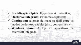 ✓ Inicialização rápida: Hyperboot & InstantGo;
✓ OneDrive integrado: (windows explorer);
✓ Continuum: alternar de maneira fácil entre os
modos de desktop e tablet (disp. conversíveis).
✓ Windows Store: A loja de aplicativos da
Microsoft integrada.
 