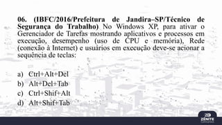 06. (IBFC/2016/Prefeitura de Jandira–SP/Técnico de
Segurança do Trabalho) No Windows XP, para ativar o
Gerenciador de Tarefas mostrando aplicativos e processos em
execução, desempenho (uso de CPU e memória), Rede
(conexão à Internet) e usuários em execução deve-se acionar a
sequência de teclas:
a) Ctrl+Alt+Del
b) Alt+Del+Tab
c) Ctrl+Shif+Alt
d) Alt+Shif+Tab
 