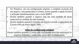 • No Windows, em sua configuração original, a completa exclusão de
um arquivo, sem passar para a Lixeira, ocorre quando a opção Excluir
é utilizada simultaneamente com a tecla SHIFT.
• Ocorre também quando o arquivo está em uma unidade de disco
removível ou unidade de rede (remota).
• Ocorre também quando o tamanho do arquivo excede a capacidade da
Lixeira (10% do disco rígido, HD).
Além da configuração original:
Ocorre também quando a Lixeira está configurada para não armazenar os
arquivos deletados, sendo estes removidos imediatamente.
 