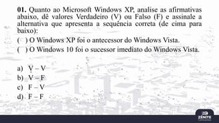 01. Quanto ao Microsoft Windows XP, analise as afirmativas
abaixo, dê valores Verdadeiro (V) ou Falso (F) e assinale a
alternativa que apresenta a sequência correta (de cima para
baixo):
( ) O Windows XP foi o antecessor do Windows Vista.
( ) O Windows 10 foi o sucessor imediato do Windows Vista.
a) V – V
b) V – F
c) F – V
d) F – F
 