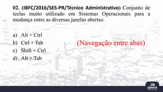 02. (IBFC/2016/SES-PR/Técnico Administrativo) Conjunto de
teclas muito utilizado em Sistemas Operacionais para a
mudança entre as diversas janelas abertas:
a) Alt + Ctrl
b) Ctrl + Tab
c) Shift + Ctrl
d) Alt + Tab
(Navegação entre abas)
 