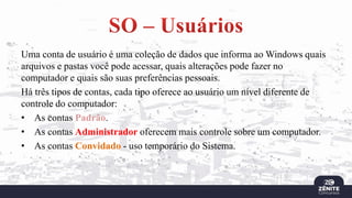 Uma conta de usuário é uma coleção de dados que informa ao Windows quais
arquivos e pastas você pode acessar, quais alterações pode fazer no
computador e quais são suas preferências pessoais.
Há três tipos de contas, cada tipo oferece ao usuário um nível diferente de
controle do computador:
• As contas Padrão.
• As contas Administrador oferecem mais controle sobre um computador.
• As contas Convidado - uso temporário do Sistema.
 
