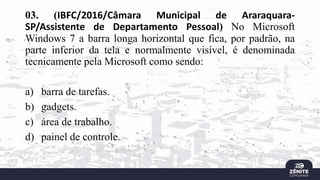 03. (IBFC/2016/Câmara Municipal de Araraquara-
SP/Assistente de Departamento Pessoal) No Microsoft
Windows 7 a barra longa horizontal que fica, por padrão, na
parte inferior da tela e normalmente visível, é denominada
tecnicamente pela Microsoft como sendo:
a) barra de tarefas.
b) gadgets.
c) área de trabalho.
d) painel de controle.
 