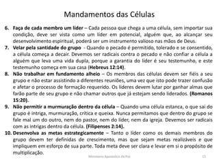 6. Faça de cada membro um líder – Cada pessoa que chega a uma célula, sem importar sua
condição, deve ser vista como um líder em potencial, alguém que, ao alcançar seu
desenvolvimento espiritual, poderá ser um instrumento valioso nas mãos de Deus.
7. Velar pela santidade do grupo - Quando o pecado é permitido, tolerado e se consentido,
a célula começa a decair. Devemos ser radicais contra o pecado e não confiar a célula a
alguém que leva uma vida dupla, porque a garantia do líder é seu testemunho, e este
testemunho começa em sua casa (Hebreus 12:14).
8. Não trabalhar em fundamento alheio – Os membros das células devem ser fiéis a seu
grupo e não estar assistindo a diferentes reuniões, uma vez que isto pode trazer confusão
e afetar o processo de formação requerido. Os líderes devem lutar por ganhar almas que
farão parte de seu grupo e não chamar outros que já estejam sendo liderados. (Romanos
15:20).
9. Não permitir a murmuração dentro da célula – Quando uma célula estanca, o que sai do
grupo é intriga, murmuração, crítica e queixa. Nunca permitamos que dentro do grupo se
fale mal um do outro, nem do pastor, nem do líder, nem da igreja. Devemos ser radicais
com as intrigas dentro da célula. (Filipenses 2:14).
10. Desenvolva as metas estrategicamente – Tanto o líder como os demais membros do
grupo devem ter definidas de crescimento, mas que sejam metas realizáveis e que
impliquem em esforço de sua parte. Toda meta deve ser clara e levar em si o propósito de
multiplicação.
Mandamentos das Células
Ministerio Apostolico da Paz 15
 
