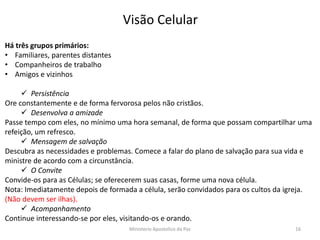 Há três grupos primários:
• Familiares, parentes distantes
• Companheiros de trabalho
• Amigos e vizinhos
 Persistência
Ore constantemente e de forma fervorosa pelos não cristãos.
 Desenvolva a amizade
Passe tempo com eles, no mínimo uma hora semanal, de forma que possam compartilhar uma
refeição, um refresco.
 Mensagem de salvação
Descubra as necessidades e problemas. Comece a falar do plano de salvação para sua vida e
ministre de acordo com a circunstância.
 O Convite
Convide-os para as Células; se oferecerem suas casas, forme uma nova célula.
Nota: Imediatamente depois de formada a célula, serão convidados para os cultos da igreja.
(Não devem ser ilhas).
 Acompanhamento
Continue interessando-se por eles, visitando-os e orando.
Visão Celular
Ministerio Apostolico da Paz 16
 