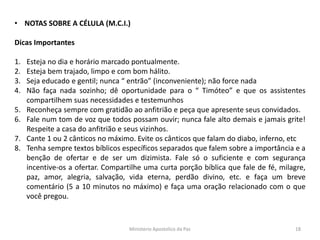 • NOTAS SOBRE A CÉLULA (M.C.I.)
Dicas Importantes
1. Esteja no dia e horário marcado pontualmente.
2. Esteja bem trajado, limpo e com bom hálito.
3. Seja educado e gentil; nunca “ entrão” (inconveniente); não force nada
4. Não faça nada sozinho; dê oportunidade para o “ Timóteo” e que os assistentes
compartilhem suas necessidades e testemunhos
5. Reconheça sempre com gratidão ao anfitrião e peça que apresente seus convidados.
6. Fale num tom de voz que todos possam ouvir; nunca fale alto demais e jamais grite!
Respeite a casa do anfitrião e seus vizinhos.
7. Cante 1 ou 2 cânticos no máximo. Evite os cânticos que falam do diabo, inferno, etc
8. Tenha sempre textos bíblicos específicos separados que falem sobre a importância e a
benção de ofertar e de ser um dizimista. Fale só o suficiente e com segurança
incentive-os a ofertar. Compartilhe uma curta porção bíblica que fale de fé, milagre,
paz, amor, alegria, salvação, vida eterna, perdão divino, etc. e faça um breve
comentário (5 a 10 minutos no máximo) e faça uma oração relacionado com o que
você pregou.
Ministerio Apostolico da Paz 18
 