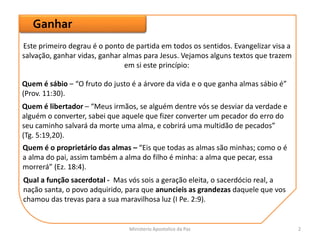 Ganhar
Este primeiro degrau é o ponto de partida em todos os sentidos. Evangelizar visa a
salvação, ganhar vidas, ganhar almas para Jesus. Vejamos alguns textos que trazem
em si este princípio:
Quem é sábio – “O fruto do justo é a árvore da vida e o que ganha almas sábio é”
(Prov. 11:30).
Quem é libertador – “Meus irmãos, se alguém dentre vós se desviar da verdade e
alguém o converter, sabei que aquele que fizer converter um pecador do erro do
seu caminho salvará da morte uma alma, e cobrirá uma multidão de pecados”
(Tg. 5:19,20).
Quem é o proprietário das almas – “Eis que todas as almas são minhas; como o é
a alma do pai, assim também a alma do filho é minha: a alma que pecar, essa
morrerá” (Ez. 18:4).
Qual a função sacerdotal - Mas vós sois a geração eleita, o sacerdócio real, a
nação santa, o povo adquirido, para que anuncieis as grandezas daquele que vos
chamou das trevas para a sua maravilhosa luz (I Pe. 2:9).
Ministerio Apostolico da Paz 2
 
