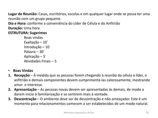 Lugar de Reunião: Casas, escritórios, escolas e em qualquer lugar onde se possa ter uma
reunião com um grupo pequeno.
Dia e Hora: conforme a conveniência do Líder de Célula e do Anfitrião
Duração: Uma hora.
ESTRUTURA: Sugerimos
Boas vindas
Exaltação – 10`
Introdução – 10
Palavra – 30`
Aplicação – 5`
Atividades Finais – 5
• Boas Vindas
1. Recepção – À medida que as pessoas forem chegando à reunião da célula o líder, o
anfitrião e demais componentes devem cumprimentá-las calorosamente, mostrando
amor e interesse.
2. Apresentação – As pessoas novas devem ser apresentadas às demais, de modo a
darem início à familiarização e se sentirem mais à vontade.
3. Descontração – O ambiente deve ser de descontração e não ameaçador. Este é um
momento para relacionamentos comecem a ser estabelecidos de um modo natural.
Ministerio Apostolico da Paz 20
 