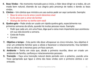 4. Boas Vindas – No momento marcado para o início, o líder deve dirigir-se a todos, de um
modo bem natural, dizendo da sua alegria pela presença de todos e dando as boas
vindas.
5. Cântico – Um cântico que ministra uns aos outros pode ser aqui cantando. Exemplo:
• Deus te ama e eu te amo e assim devemos viver
• Eu te amo com o amor do Senhor
• Aliança do Senhor eu tenho com você
6. Quebra-gelo – Pode ainda ser usado um rápido quebra-gelo, especialmente nas
primeiras semanas da célula, quando há muitas pessoas novas. Exemplo:
• Pedir que cada um, em uma frase, diga qual a coisa mais importante que aconteceu
em sua vida durante a semana.
• Cesto de frutos
• Correio
7. Objetivo e tempo – Esta parte não deve ultrapassar os cinco minutos. Seu objetivo é
criar um ambiente familiar para a célula e favorecer o relacionamento. Visa também
tirar os olhos de si mesmos para um foco comum.
8. Ambiente – Tenha em vista que, desde a primeira reunião, deve ser criado um
ambiente de família, confiança e relacionamentos pessoais.
9. Transição – Faça uma transição natural deste período com o próximo, usando uma
frase apropriada que ligue o clima das boas vindas com o primeiro cântico a ser
entoado.
Ministerio Apostolico da Paz 21
 