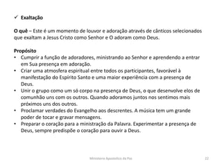  Exaltação
O quê – Este é um momento de louvor e adoração através de cânticos selecionados
que exaltam a Jesus Cristo como Senhor e O adoram como Deus.
Propósito
• Cumprir a função de adoradores, ministrando ao Senhor e aprendendo a entrar
em Sua presença em adoração.
• Criar uma atmosfera espiritual entre todos os participantes, favorável à
manifestação do Espírito Santo e uma maior experiência com a presença de
Deus.
• Unir o grupo como um só corpo na presença de Deus, o que desenvolve elos de
comunhão uns com os outros. Quando adoramos juntos nos sentimos mais
próximos uns dos outros.
• Proclamar verdades do Evangelho aos descrentes. A música tem um grande
poder de tocar e gravar mensagens.
• Preparar o coração para a ministração da Palavra. Experimentar a presença de
Deus, sempre predispõe o coração para ouvir a Deus.
Ministerio Apostolico da Paz 22
 