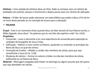 Cânticos – Uma seleção de cânticos deve ser feita. Pode-se começar com um cântico de
exaltação com palmas, danças e movimento e depois passar para um cântico de adoração.
Palavra – O líder de louvor pode selecionar um texto bíblico que exalta a Deus a fim de ler
no início deste período ou na transição do louvor para a adoração.
 PALAVRA
O quê – Este é um momento chave quando Deus vai falar através de Sua Palavra escrita, a
Bíblia Sagrada. Jesus disse “ As palavras que Eu vos falo são espírito e vida” (Jo. 6:63).
Propósitos
• Conversão – Levar o descrente a ter uma experiência de conversão pela exposição às
verdades do Evangelho de Jesus Cristo.
• Edificação – Edificar o novo crente na Palavra, ajudando-o a entender os princípios do
Reino de Deus no qual ele entrou.
• Formação do Caráter – Moldar o caráter dos membros da célula, para que seja
semelhante a Jesus (2 Co. 3:18)
• Mudança de valores – Formar os valores cristãos na vida dos membros da célula,
edificando-os na Palavra de Deus.
Material – Mensagens pregadas pelo Pastor no domingo ou algum assunto que ele queira
que seja abordado nas células.
Ministerio Apostolico da Paz 23
 