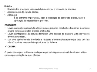Roteiro
• Revisão dos principais tópicos da lição anterior e versículo da semana
• Apresentação do estudo bíblico
• Aplicação
È de extrema importância, após a exposição do conteúdo bíblico, fazer a
aplicação às necessidades pessoais.
PROPÓSITO
• Levar os membros da célula a tirarem suas próprias conclusões Examinar a conduta
atual à luz das verdades bíblicas analisadas.
• Levar os integrantes da célula a tomarem uma decisão de ajustar a vida aos valores
divinos estudados.
• Dar uma oportunidade à reflexão e resposta e uma resposta para que cada um seja
não só ouvinte mas também praticante da Palavra.
 OFERTA
O quê – Uma oportunidade é dada para que os integrantes da célula adorem a Deus
com a apresentação de suas ofertas.
Ministerio Apostolico da Paz 24
 