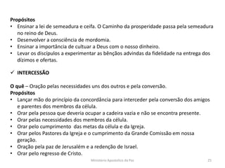 Propósitos
• Ensinar a lei de semeadura e ceifa. O Caminho da prosperidade passa pela semeadura
no reino de Deus.
• Desenvolver a consciência de mordomia.
• Ensinar a importância de cultuar a Deus com o nosso dinheiro.
• Levar os discípulos a experimentar as bênçãos advindas da fidelidade na entrega dos
dízimos e ofertas.
 INTERCESSÃO
O quê – Oração pelas necessidades uns dos outros e pela conversão.
Propósitos
• Lançar mão do princípio da concordância para interceder pela conversão dos amigos
e parentes dos membros da célula.
• Orar pela pessoa que deveria ocupar a cadeira vazia e não se encontra presente.
• Orar pelas necessidades dos membros da célula.
• Orar pelo cumprimento das metas da célula e da Igreja.
• Orar pelos Pastores da Igreja e o cumprimento da Grande Comissão em nossa
geração.
• Oração pela paz de Jerusalém e a redenção de Israel.
• Orar pelo regresso de Cristo.
Ministerio Apostolico da Paz 25
 