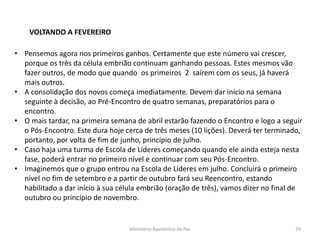 VOLTANDO A FEVEREIRO
• Pensemos agora nos primeiros ganhos. Certamente que este número vai crescer,
porque os três da célula embrião continuam ganhando pessoas. Estes mesmos vão
fazer outros, de modo que quando os primeiros 2 saírem com os seus, já haverá
mais outros.
• A consolidação dos novos começa imediatamente. Devem dar início na semana
seguinte à decisão, ao Pré-Encontro de quatro semanas, preparatórios para o
encontro.
• O mais tardar, na primeira semana de abril estarão fazendo o Encontro e logo a seguir
o Pós-Encontro. Este dura hoje cerca de três meses (10 lições). Deverá ter terminado,
portanto, por volta de fim de junho, princípio de julho.
• Caso haja uma turma de Escola de Líderes começando quando ele ainda esteja nesta
fase, poderá entrar no primeiro nível e continuar com seu Pós-Encontro.
• Imaginemos que o grupo entrou na Escola de Líderes em julho. Concluirá o primeiro
nível no fim de setembro e a partir de outubro fará seu Reencontro, estando
habilitado a dar início à sua célula embrião (oração de três), vamos dizer no final de
outubro ou princípio de novembro.
Ministerio Apostolico da Paz 29
 