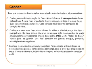 Ganhar
Para que possamos desempenhar essa missão, convém lembrar algumas coisas:
 Conheça o que há no coração de Deus: Almas! Grande é a compaixão de Deus
pelas almas. A coisa mais importante é perceber que em todo o tempo, Deus
quer transmitir isso aos líderes. Cada coração deve bater no compasso do
coração de Deus.
 Conheça o valor que Deus dá às almas, às vidas – Não há preço. Por isso o
evangelismo não deve ser um discurso; ele envolve ação e compaixão. Na igreja
em Jerusalém o evangelismo era em base diária (Atos 5:42). “Todos os dias...”
Nunca pare de ganhar. Eles não paravam de ganhar. Busque, portanto,
estratégias de evangelismo.
 Conheça o coração de quem vai evangelizar. Faça amizade antes de tocar na
necessidade da pessoa; conquiste sua confiança. Leve-a a ver que ela precisa de
Deus. Ganhe-a e firme-a, motivando-a sempre, animando-a fazendo-a crescer
na fé.
Ministerio Apostolico da Paz 3
 