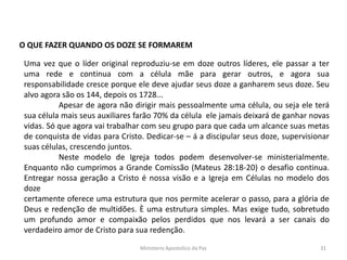 O QUE FAZER QUANDO OS DOZE SE FORMAREM
Uma vez que o líder original reproduziu-se em doze outros líderes, ele passar a ter
uma rede e continua com a célula mãe para gerar outros, e agora sua
responsabilidade cresce porque ele deve ajudar seus doze a ganharem seus doze. Seu
alvo agora são os 144, depois os 1728...
Apesar de agora não dirigir mais pessoalmente uma célula, ou seja ele terá
sua célula mais seus auxiliares farão 70% da célula ele jamais deixará de ganhar novas
vidas. Só que agora vai trabalhar com seu grupo para que cada um alcance suas metas
de conquista de vidas para Cristo. Dedicar-se – á a discipular seus doze, supervisionar
suas células, crescendo juntos.
Neste modelo de Igreja todos podem desenvolver-se ministerialmente.
Enquanto não cumprimos a Grande Comissão (Mateus 28:18-20) o desafio continua.
Entregar nossa geração a Cristo é nossa visão e a Igreja em Células no modelo dos
doze
certamente oferece uma estrutura que nos permite acelerar o passo, para a glória de
Deus e redenção de multidões. È uma estrutura simples. Mas exige tudo, sobretudo
um profundo amor e compaixão pelos perdidos que nos levará a ser canais do
verdadeiro amor de Cristo para sua redenção.
Ministerio Apostolico da Paz 31
 