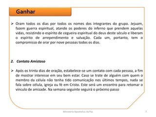 Ganhar
2. Contato Amistoso
 Após os trinta dias de oração, estabelece-se um contato com cada pessoa, a fim
de mostrar interesse em seu bem estar. Caso se trate de alguém com quem o
membro da célula não tenha tido comunicação nos últimos tempos, nada se
fala sobre célula, igreja ou fé em Cristo. Este será um encontro para retomar o
vínculo de amizade. Na semana seguinte seguirá o próximo passo
 Oram todos os dias por todos os nomes dos integrantes do grupo. Jejuam,
fazem guerra espiritual, atando os poderes do inferno que prendem aquelas
vidas, resistindo o espírito de cegueira espiritual do deus deste século e liberam
o espírito de arrependimento e salvação. Cada um, portanto, tem o
compromisso de orar por nove pessoas todos os dias.
Ministerio Apostolico da Paz 7
 
