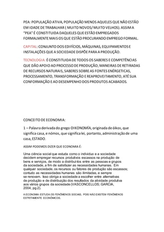 PEA: POPULAÇÃO ATIVA, POPULAÇÃO MENOS AQUELES QUE NÃO ESTÃO 
EM IDADE DE TRABALHAR ( MUITO NOVOS/ MUITO VELHOS). ASSIM A 
“PEA” É CONSTITUIDA DAQUELES QUE ESTÃO EMPREGADOS 
FORMALMENTE MAIS OS QUE ESTÃO PROCURANDO EMPREGO FORMAL. 
CAPITAL: CONJUNTO DOS EDIFÍCIOS, MÁQUINAS, EQUIPAMENTOS E 
INSTALAÇÕES QUE A SOCIEDADE DISPÕE PARA A PRODUÇÃO. 
TECNOLOGIA: É CONSTITUIDA DE TODOS OS SABERES E COMPETÊNCIAS 
QUE DÃO APOIO AO PROCESSO DE PRODUÇÃO, MANEIRAS DE RETIRADAS 
DE RECURSOS NATURAIS, SABERES SOBRE AS FONTES ENÉRGETICAS, 
PROCESSAMENTO, TRANSFORMAÇÃO E REAPROVEITAMENTO, ATÉ SUA 
CONFORMAÇÃO E AO DESEMPENHO DOS PRODUTOS ACABADOS. 
CONCEITO DE ECONOMIA: 
1 – Palavra derivada do grego OIKONOMÍA, originada de óikos, que 
significa casa, e nómos, que significa lei, portanto, administração de uma 
casa, ESTADO. 
ASSIM PODEMOS DIZER QUE ECONOMIA É: 
Uma ciência social que estuda como o individuo e a sociedade 
decidem empregar recursos produtivos escassos na produção de 
bens e serviços, de modo a distribuí-los entre as pessoas e grupos 
da sociedade, a fim de satisfazer as necessidades humanas. Em 
qualquer sociedade, os recursos ou fatores de produção são escassos; 
contudo as necessidades humanas são ilimitadas, e sempre 
se renovam. Isso obriga a sociedade a escolher entre alternativas 
de produção e de distribuição dos resultados da atividade produtiva 
aos vários grupos da sociedade (VASCONCELLOS; GARCIA, 
2004, pg.2). 
A ECONOMIA ESTUDA OS FENÔMENOS SOCIAIS, POIS NÃO EXISTEM FENÔMENOS 
ESTRITAMENTE ECONÔMICOS. 
 
