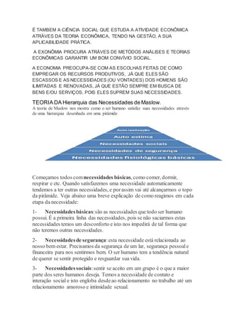 É TAMBEM A CIÊNCIA SOCIAL QUE ESTUDA A ATIVIDADE ECONÔMICA 
ATRÁVES DA TEORIA ECONÔMICA, TENDO NA GESTÃO, A SUA 
APLICABILIDADE PRÁTICA. 
A EXONÔMIA PROCURA ATRÁVES DE METÓDOS ANÁLISES E TEORIAS 
ECONÔMICAS GARANTIR UM BOM CONVÍVIO SOCIAL. 
A ECONOMIA PREOCUPA-SE COM AS ESCOLHAS FEITAS DE COMO 
EMPREGAR OS RECURSOS PRODUTIVOS, JÁ QUE ELES SÃO 
ESCASSOS E AS NECESSIDADES (OU VONTADES) DOS HOMENS SÃO 
ILIMITADAS E RENOVADAS, JÁ QUE ESTÃO SEMPRE EM BUSCA DE 
BENS E/OU SERVIÇOS, POIS ELES SUPREM SUAS NECESSIDADES. 
TEORIA DA Hierarquia das Necessidades de Maslow. 
A teoria de Maslow nos mostra como o ser humano satisfaz suas necessidades através 
de uma hierarquia desenhada em uma pirâmide 
Começamos todos com necessidades básicas, como comer, dormir, 
respirar e etc. Quando satisfazemos uma necessidade automaticamente 
tendemos a ter outras necessidades, e por assim vai até alcançarmos o topo 
da pirâmide. Veja abaixo uma breve explicação de como reagimos em cada 
etapa da necessidade: 
1- Necessidades básicas: são as necessidades que todo ser humano 
possui. É a primeira linha das necessidades, pois se não saciarmos estas 
necessidades temos um desconforto e isto nos impedirá de tal forma que 
não teremos outras necessidades. 
2- Necessidades de segurança: esta necessidade está relacionada ao 
nosso bem estar. Precisamos da segurança de um lar, segurança pessoal e 
financeira para nos sentirmos bem. O ser humano tem a tendência natural 
de querer se sentir protegido e resguardar sua vida. 
3- Necessidades sociais: sentir se aceito em um grupo é o que a maior 
parte dos seres humanos deseja. Temos a necessidade de contato e 
interação social e isto engloba desde ao relacionamento no trabalho até um 
relacionamento amoroso e intimidade sexual. 
 