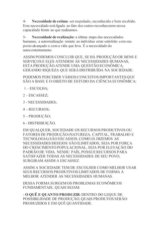4- Necessidade de estima: ser respeitado, reconhecido e bem recebido. 
Esta necessidade está ligada ao fato dos outros reconhecerem nossa 
capacidade frente ao que realizamos. 
5- Necessidade de realização: a última etapa das necessidades 
humanas, a autorrealização remete ao indivíduo estar satisfeito com seu 
posto alcançado e com a vida que leva. É a necessidade do 
autocontentamento. 
ASSIM PODEMOS CONCLUIR QUE, SE HÁ PRODUÇÃO DE BENS E 
SERVIÇOS E ELES ATENDEM AS NECESSIDADES HUMANAS, 
ESTA PRODUÇÃO ATENDE UMA QUESTÃO ECONÔMICA, 
GERANDO RIQUEZA QUE SERÁ DISTRIBUÍDA NA SOCIEDADE. 
PODEMOS PERCEBER VÁRIOS CONCEITOS IMPORTANTES QUE 
SÃO A BASE E O OBJETO DE ESTUDO DA CIÊNCIA ECONÔMICA: 
1 – ESCOLHA; 
2 – ESCASSEZ; 
3 - NECESSIDADES; 
4 – RECURSOS; 
5 – PRODUÇÃO; 
6 - DISTRIBUIÇÃO. 
EM QUALQUER, SOCIEDADE OS RECURSOS PRODUTIVOS OU 
FATORES DE PRODUÇÃO (NATUREZA, CAPITAL, TRABALHO E 
TECNOLOGIA) SÃO ESCASSOS, COMO JÁ DIZEMOS AS 
NECESSIDADES/DESEJOS SÃO ILIMITADOS, SEJA POR FORÇA 
DO CRESCIMENTO POPULACIONAL, SEJA POR ELEVAÇÃO DO 
PADRÃO DE VIDA. NENHU PAÍS, POSSUE RECURSOS PARA 
SATISFAZER TODAS AS NECESSIDADES DE SEU POVO, 
SURGIRAM ASSIM A ESCASSEZ. 
ASSIM A SOCIEDADE TEM DE ESCOLHER COMO MELHOR USAR 
SEUS RECURSOS PRODUTIVOS LIMITADOS DE FORMA A 
MELHOR ATENDER AS NECESSIDADES HUMANAS. 
DESSA FORMA SURGEM OS PROBLEMAS ECONÔMICOS 
FUNDAMENTAIS, QUAIS SEJAM: 
- O QUÊ E QUANTO PRODUZIR: DENTRO DO LEQUE DE 
POSSIBILIDADE DE PRODUÇÃO, QUAIS PRODUTOS SERÃO 
PRODUZIDOS E EM QUÊ QUANTIDADE. 
 