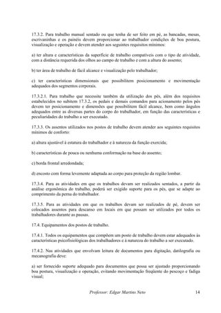 Professor: Edgar Martins Neto 14
entado ou que tenha de ser feito em pé, as bancadas, mesas,
escrivaninhas e os painéis devem proporcionar ao trabalhador condições de boa postura,
b) ter área de trabalho de fácil alcance e visualização pelo trabalhador;
is.
ém da utilização dos pés, além dos requisitos
estabelecidos no subitem 17.3.2, os pedais e demais comandos para acionamento pelos pés
e
peculiaridades do trabalho a ser executado.
tilizados nos postos de trabalho devem atender aos seguintes requisitos
mínimos de conforto:
b) características de pouca ou nenhuma conformação na base do assento;
17.3.4. Para as atividades em que os trabalhos devam ser realizados sentados, a partir da
17.3.5. Para as atividades em que os trabalhos devam ser realizados de pé, devem ser
17.4.1. Todos os equipamentos que compõem um posto de trabalho devem estar adequados às
ho a ser executado.
adequado para documentos que possa ser ajustado proporcionando
boa postura, visualização e operação, evitando movimentação freqüente do pescoço e fadiga
17.3.2. Para trabalho manual s
visualização e operação e devem atender aos seguintes requisitos mínimos:
a) ter altura e características da superfície de trabalho compatíveis com o tipo de atividade,
com a distância requerida dos olhos ao campo de trabalho e com a altura do assento;
c) ter características dimensionais que possibilitem posicionamento e movimentação
adequados dos segmentos corpora
17.3.2.1. Para trabalho que necessite tamb
devem ter posicionamento e dimensões que possibilitem fácil alcance, bem como ângulos
adequados entre as diversas partes do corpo do trabalhador, em função das características
17.3.3. Os assentos u
a) altura ajustável à estatura do trabalhador e à natureza da função exercida;
c) borda frontal arredondada;
d) encosto com forma levemente adaptada ao corpo para proteção da região lombar.
análise ergonômica do trabalho, poderá ser exigido suporte para os pés, que se adapte ao
comprimento da perna do trabalhador.
colocados assentos para descanso em locais em que possam ser utilizados por todos os
trabalhadores durante as pausas.
17.4. Equipamentos dos postos de trabalho.
características psicofisiológicas dos trabalhadores e à natureza do trabal
17.4.2. Nas atividades que envolvam leitura de documentos para digitação, datilografia ou
mecanografia deve:
a) ser fornecido suporte
visual;
 
