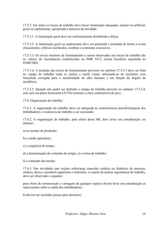 Professor: Edgar Martins Neto 16
uplementar, apropriada à natureza da atividade.
l deve ser uniformemente distribuída e difusa.
geral ou suplementar deve ser projetada e instalada de forma a evitar
ofuscamento, reflexos incômodos, sombras e contrastes excessivos.
17.5.3.3. Os níveis mínimos de iluminamento a serem observados nos locais de trabalho são
ma brasileira registrada no
INMETRO.
17.5.3.4. A medição dos níveis de iluminamento previstos no subitem 17.5.3.3 deve ser feita
cinco centímetros) do piso.
17.6.2. A organização do trabalho, para efeito desta NR, deve levar em consideração, no
a) as normas de produção;
ncia de tempo;
para efeito de remuneração e vantagens de qualquer espécie devem levar em consideração as
b) devem ser incluídas pausas para descanso;
17.5.3. Em todos os locais de trabalho deve haver iluminação adequada, natural ou artificial,
geral ou s
17.5.3.1. A iluminação gera
17.5.3.2. A iluminação
os valores de iluminâncias estabelecidos na NBR 5413, nor
no campo de trabalho onde se realiza a tarefa visual, utilizando-se de luxímetro com
fotocélula corrigida para a sensibilidade do olho humano e em função do ângulo de
incidência.
17.5.3.5. Quando não puder ser definido o campo de trabalho previsto no subitem 17.5.3.4,
este será um plano horizontal a 0,75m (setenta e
17.6. Organização do trabalho.
17.6.1. A organização do trabalho deve ser adequada às características psicofisiológicas dos
trabalhadores e à natureza do trabalho a ser executado.
mínimo:
b) o modo operatório;
c) a exigê
d) a determinação do conteúdo de tempo; e) o ritmo de trabalho;
f) o conteúdo das tarefas.
17.6.3. Nas atividades que exijam sobrecarga muscular estática ou dinâmica do pescoço,
ombros, dorso e membros superiores e inferiores, e a partir da análise ergonômica do trabalho,
deve ser observado o seguinte:
repercussões sobre a saúde dos trabalhadores;
 