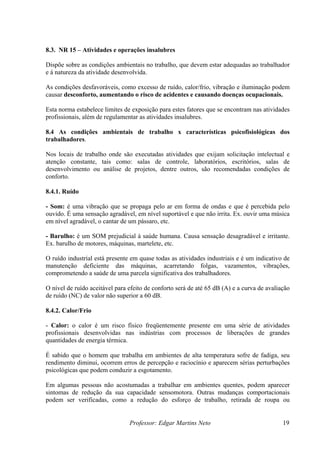 Professor: Edgar Martins Neto 19
que devem estar adequadas ao trabalhador
e á natureza da atividade desenvolvida.
ites de exposição para estes fatores que se encontram nas atividades
profissionais, além de regulamentar as atividades insalubres.
projetos, dentre outros, são recomendadas condições de
conforto.
e que não irrita. Ex. ouvir uma música
em nível agradável, o cantar de um pássaro, etc.
rejudicial à saúde humana. Causa sensação desagradável e irritante.
Ex. barulho de motores, máquinas, martelete, etc.
O ruído industrial está presente em quase todas as atividades industriais e é um indicativo de
8.4.2. Calor/Frio
ções
psicológicas que podem conduzir a esgotamento.
Em algumas pessoas não acostumadas a trabalhar em ambientes quentes, podem aparecer
8.3. NR 15 – Atividades e operações insalubres
Dispõe sobre as condições ambientais no trabalho,
As condições desfavoráveis, como excesso de ruído, calor/frio, vibração e iluminação podem
causar desconforto, aumentando o risco de acidentes e causando doenças ocupacionais.
Esta norma estabelece lim
8.4 As condições ambientais de trabalho x características psicofisiológicas dos
trabalhadores.
Nos locais de trabalho onde são executadas atividades que exijam solicitação intelectual e
atenção constante, tais como: salas de controle, laboratórios, escritórios, salas de
desenvolvimento ou análise de
8.4.1. Ruído
- Som: é uma vibração que se propaga pelo ar em forma de ondas e que é percebida pelo
ouvido. É uma sensação agradável, em nível suportável
- Barulho: é um SOM p
manutenção deficiente das máquinas, acarretando folgas, vazamentos, vibrações,
comprometendo a saúde de uma parcela significativa dos trabalhadores.
O nível de ruído aceitável para efeito de conforto será de até 65 dB (A) e a curva de avaliação
de ruído (NC) de valor não superior a 60 dB.
- Calor: o calor é um risco físico freqüentemente presente em uma série de atividades
profissionais desenvolvidas nas indústrias com processos de liberações de grandes
quantidades de energia térmica.
É sabido que o homem que trabalha em ambientes de alta temperatura sofre de fadiga, seu
rendimento diminui, ocorrem erros de percepção e raciocínio e aparecem sérias perturba
sintomas de redução da sua capacidade sensomotora. Outras mudanças comportacionais
podem ser verificadas, como a redução do esforço de trabalho, retirada de roupa ou
 