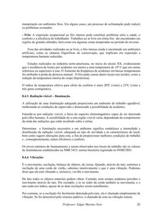 transpiração em ambientes frios. Em alguns casos, um processo de aclimatação pode reduzir
os problemas aventados.
Professor: Edgar Martins Neto 20
- Frio: A exposição ocupacional ao frio intenso pode constituir problema sério a saúde, o
rno.
Estudos realizados na indústria norte-americana, no início do século XX, evidenciaram
eratura de 18º C que em outras
inferiores ou superiores á esta. O Aumento da freqüência de acidentes em baixas temperaturas
r danos locais nos tecidos, como a
redução da temperatura interna do corpo (hipotermia).
O índice de temperatura efetiva para efeito de conforto é entre 20ºC (vinte) e 23ºC (vinte e
ada proporciona um ambiente de trabalho agradável,
melhorando as condições de supervisão e diminuindo a possibilidade de acidentes.
Entende-se por radiação visível, a faixa do espectro eletromagnético capaz de ser detectada
pelo olho humano. A sensibilidade do a esta região visível varia, dependendo do comprimento
da onda das radiações que estão incidindo sobre a retina.
Determinar a iluminação necessária a um ambiente significa estabelecer a intensidade e
distribuição da radiação visível, adequada ao tipo de atividade e ás características do local,
os valores
s na NBR 5413, norma brasileira registrada no INMETRO.
.4 V
a.
conforto e a eficiência do trabalhador. Trabalhos ao ar livre em clima frio são encontrados em
regiões de grandes altitudes, bem como em algumas zonas temperadas no período do inve
Fora das atividades realizadas ao ar livre, o frio intenso ainda é encontrado em ambientes
artificiais, como as câmaras frigoríficas de conservação, que implicam em exposição a
temperaturas bastante reduzidas.
que a incidência de lesões por acidentes era menos a uma temp
foi atribuído à perda da destreza manual. O frio pode causa
três graus centígrados);
8.4.3. Radiação visível – Iluminação.
A utilização de uma iluminação adequ
bem como sugerir alterações para este, a fim de proporcionar melhores condições de trabalho
e , conseqüentemente, maior eficiência e conforto.
Os níveis mínimos de iluminamento a serem observados nos locais de trabalho são
de iluminâncias estabelecido
8 .4. ibrações
É o movimento, oscilação, balanço de objetos, de coisas. Quando, através do tato, sentimos a
oscilação de uma corda de violão, sabemos intuitivamente o que é uma vibração. Podemos
dizer que ela está vibrando e, inclusive, ver-lhe o movimento.
De fato todos os objetos materiais podem vibrar. Contudo, nem sempre podemos perceber o
movimento através do tato. Por exemplo, o ar ao redor da corda também se movimenta, e o
tato nada nos indica, apesar de as duas oscilações serem semelhantes.
Por costume, se a oscilação for facilmente detectada pelo tato, ela é chamada simplesmente de
vibração. Se for detectável pelo sistema auditivo, é chamada de som ou vibração sonor
 