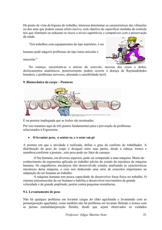 Professor: Edgar Martins Neto 21
erísticas das vibrações
u dos sons que podem causar efeito nocivo, com objetivo de especificar medidas de controle
os riscos a níveis suportáveis e compatíveis com a preservação
a saúde.
ocorrer à doença de Raynaud(dedos
bra
É na postura inadequada que as lesões são acentuadas.
Por isso tratamos aqui de três pontos fundamentais para a prevenção de problemas
relacionados à Ergonomia:
• O levantar peso, o sentar-se, e o estar em pé
A postura em que a atividade é realizada, define o grau de conforto do trabalhador. A
distribuição do peso do corpo é desigual entre suas partes, desde a cabeça, tronco e
membros;conforme a postura , este peso pode ser fator de cansaço.
O Ser humano, em diversos aspectos, pode ser comparado a uma máquina. Muito do
conhecimento da ergonomia aplicada ao trabalho advém do estudo da mecânica da máquina
humana. Os engenheiros mecânicos têm desenvolvido estudos analisando as características
mecânicas desta máquina, e com isso deduzindo uma série de conceitos importantes na
adaptação do ser humano ao trabalho.
A máquina humana tem pouca capacidade de desenvolver força física no trabalho. O
sistema osteomuscular do ser humano o habilita a desenvolver movimentos de grande
velocidade e de grande amplitude, porém contra pequenas resistências.
9.1. Levantamento de peso
Não há qualquer problema em levantar cargas do chão agachando e levantando com as
pernas(posição agachada), como também não há problema em levantar fletindo o tronco com
as pernas estendidas(posição fletida), desde que sejam observados os cuidados
Do ponto de vista da higiene do trabalho, interessa determinar as caract
o
tais que eliminem ou reduzam
d
“Em trabalhos com equipamentos do tipo martelete, o ser
humano pode adquirir problemas do tipo ósteo-articular e
muscular.”
No começo, encontram-se a artrose do cotovelo, necrose dos ossos e dedos,
deslocamentos anatômicos, posteriormente podem
ndos), e problemas nervosos, alterando a sensibilidade táctil.
9. Biomecânica do corpo – Posturas
 