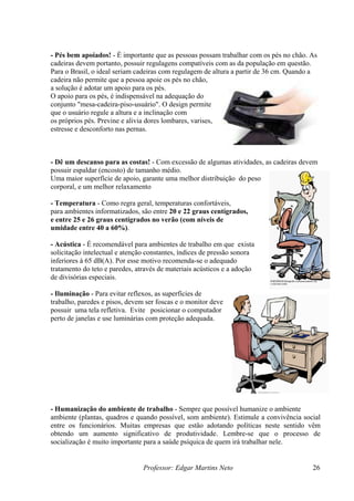 Professor: Edgar Martins Neto 26
oio para os pés.
O apoio para os pés, é indispensável na adequação do
Dê um descanso para as costas! - Com excessão de algumas atividades, as cadeiras devem
possuir espaldar (encosto) de tamanho médio.
ma maior superfície de apoio, garante uma melhor distribuição do peso
corporal, e um melhor relaxamento da m
Temperatura - Como regra geral, temperaturas confortáveis,
ara ambientes informatizados, são entre 20 e 22 graus centígrados,
feriores à 65 dB(A). Por esse motivo recomenda-se o adequado
tratame e a adoção
de divisórias especiais.
- Iluminação - Para evitar reflexos, as superfícies de
trabalho, paredes e pisos, devem ser foscas e o m
possuir uma tela refletiva. Evite posicionar o com
perto de janelas e use luminárias com proteção adequada.
Humanização do ambiente de trabalho - Sempre que possível humanize o ambiente
mbiente (plantas, quadros e quando possível, som ambiente). Estimule a convivência social
ntre os funcionários. Muitas empresas que estão adotando políticas neste sentido vêm
btendo um aumento significativo de produtividade. Lembre-se que o processo de
cialização é muito importante para a saúde psíquica de quem irá trabalhar nele.
- Pés bem apoiados! - É importante que as pessoas possam trabalhar com os pés no chão. As
cadeiras devem portanto, possuir regulagens compatíveis com as da população em questão.
Para o Brasil, o ideal seriam cadeiras com regulagem de altura a partir de 36 cm. Quando a
cadeira não permite que a pessoa apoie os pés no chão,
a solução é adotar um ap
conjunto "mesa-cadeira-piso-usuário". O design permite
que o usuário regule a altura e a inclinação com
os próprios pés. Previne e alivia dores lombares, varises,
estresse e desconforto nas pernas.
-
U
usculatura.
-
p
e entre 25 e 26 graus centígrados no verão (com níveis de
umidade entre 40 a 60%).
- Acústica - É recomendável para ambientes de trabalho em que exista
solicitação intelectual e atenção constantes, índices de pressão sonora
in
nto do teto e paredes, através de materiais acústicos
onitor deve
putador
-
a
e
o
so
 