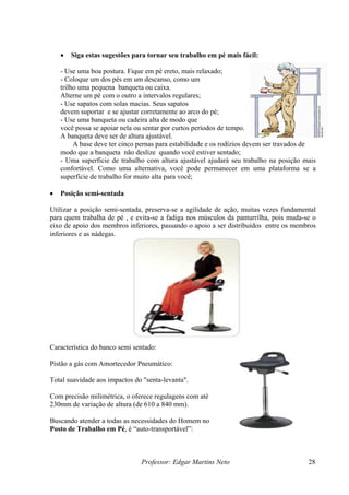 Professor: Edgar Martins Neto 28
• Siga estas sugestões para tornar seu trabalho em pé mais fácil:
- Use uma boa postura. Fique em pé ereto, mais relaxado;
- Coloque um dos pés em um descanso, como um
trilho uma pequena banqueta ou caixa.
Alterne um pé com o outro a intervalos regulares;
sapatos
devem suportar e se ajustar corretamente ao arco do pé;
- Use uma banqueta ou cadeira alta de modo que
você possa se apoiar nela ou sentar por curtos períodos de tempo.
A banqueta deve ser de altura ajustável.
A base deve ter cinco pernas para estabilidade e os rodízios de
modo que a banqueta não deslize quando você estiver sentado;
altura ajustável ajudará seu trabalho na posição mais
confortável. Como uma alternativa, você pode permanecer em uma plataforma se a
você;
de ação, muitas vezes fundamental
s músculos da panturrilha, pois muda-se o
eixo de apoio dos membros inferiores, passando o apoio a ser distribuídos entre os membros
aracterística do banco semi sentado:
impactos do "senta-levanta".
é
alho em Pé, é “auto-transportável”:
- Use sapatos com solas macias. Seus
vem ser travados de
- Uma superfície de trabalho com
superfície de trabalho for muito alta para
• Posição semi-sentada
Utilizar a posição semi-sentada, preserva-se a agilidade
para quem trabalha de pé , e evita-se a fadiga no
inferiores e as nádegas.
C
Pistão a gás com Amortecedor Pneumático:
Total suavidade aos
Com precisão milimétrica, o oferece regulagens com at
230mm de variação de altura (de 610 a 840 mm).
Buscando atender a todas as necessidades do Homem no
Posto de Trab
 