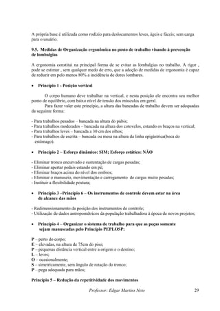 Professor: Edgar Martins Neto 29
própria base é utilizada como rodízio para deslocamentos leves, ágeis e fáceis; sem carga
o posto de trabalho visando à prevenção
ergonomia constitui na principal forma de se evitar as lombalgias no trabalho. A rigor ,
é capaz
80% a incidência de dores lombares.
O corpo humano deve trabalhar na vertical, e nesta posição ele encontra seu melhor
ncadas de trabalho devem ser adequadas
a seguinte forma:
ra do púbis;
os, estando os braços na vertical;
lhos leves – bancada a 30 cm dos olhos;
rita – bancada ou mesa na altura da linha epigástrica(boca do
Princípio 2 – Esforço dinâmico: SIM; Esforço estático: NÃO
useio, movimentação e carregamento de cargas muito pesadas;
Instituir a flexibilidade postura;
– Os instrumentos de controle devem estar na área
as mãos
ento da posição dos instrumentos de controle;
o de dados antropométricos da população trabalhadora á época de novos projetos;
sistema de trabalho para que as peças somente
sejam manuseadas pelo Princípio PEPLOSP:
ncia vertical entre a origem e o destino;
ade dos movimentos
A
para o usuário.
9.5. Medidas de Organização ergonômica n
de lombalgias
A
pode se estimar , sem qualquer medo de erro, que a adoção de medidas de ergonomia
de reduzir em pelo menos
• Princípio 1 - Posição vertical
ponto de equilíbrio, com baixo nível de tensão dos músculos em geral.
Para fazer valer este princípio, a altura das ba
d
- Para trabalhos pesados – bancada na altu
- Para trabalhos moderados – bancada na altura dos cotovel
- Para traba
- Para trabalhos de esc
estômago).
•
- Eliminar tronco encurvado e sustentação de cargas pesadas;
- Eliminar apertar pedais estando em pé;
- Eliminar braços acima do nível dos ombros;
- Eliminar o man
-
• Princípio 3 –Princípio 6
de alcance d
- Redimensionam
- Utilizaçã
• Princípio 4 – Organizar o
P – perto do corpo;
E – elevadas, na altura de 75cm do piso;
P – pequenas distâ
L – leves;
O – ocasionalmente;
S – simetricamente, sem ângulo de rotação do tronco;
P – pega adequada para mãos;
Princípio 5 – Redução da repetitivid
 