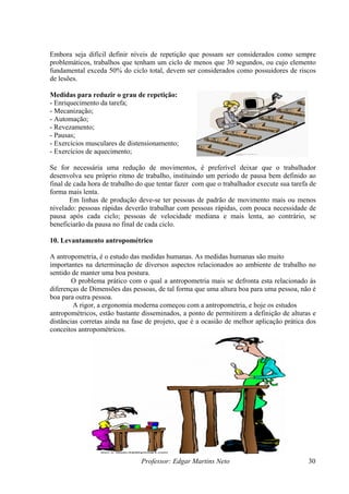 Professor: Edgar Martins Neto 30
mbora seja difícil definir níveis de repetição que possam ser considerados como sempre
elemento
efa;
Exercícios musculares de distensionamento;
Exercícios de aquecimento;
e for necessária uma redução de movimentos, é preferível deixar que o trabalhador
esenvolva seu próprio ritmo de trabalho, instituindo um período de pausa bem definido ao
nal de cada hora de trabalho do que tentar fazer com que o trabalhador execute sua tarefa de
rma mais lenta.
Em linhas de produção deve-se ter pessoas de padrão de movimento mais ou menos
ivelado: pessoas rápidas deverão trabalhar com pessoas rápidas, com pouca necessidade de
ausa após cada ciclo; pessoas de velocidade mediana e mais lenta, ao contrário, se
eneficiarão da pausa no final de cada ciclo.
0. Levantamento antropométrico
é o estudo das medidas humanas. As medidas humanas são muito
portantes na determinação de diversos aspectos relacionados ao ambiente de trabalho no
ntido de manter uma boa postura.
relacionado às
corretas ainda na fase de projeto, que é a ocasião de melhor aplicação prática dos
E
problemáticos, trabalhos que tenham um ciclo de menos que 30 segundos, ou cujo
fundamental exceda 50% do ciclo total, devem ser considerados como possuidores de riscos
de lesões.
Medidas para reduzir o grau de repetição:
- Enriquecimento da tar
- Mecanização;
- Automação;
- Revezamento;
- Pausas;
-
-
S
d
fi
fo
n
p
b
1
A antropometria,
im
se
O problema prático com o qual a antropometria mais se defronta esta
diferenças de Dimensões das pessoas, de tal forma que uma altura boa para uma pessoa, não é
boa para outra pessoa.
A rigor, a ergonomia moderna começou com a antropometria, e hoje os estudos
antropométricos, estão bastante disseminados, a ponto de permitirem a definição de alturas e
distâncias
conceitos antropométricos.
 