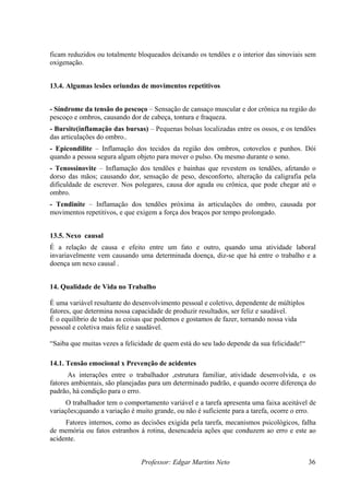 ficam reduzidos ou totalmente bloqueados deixando os tendões e o interior das sinoviais sem
oxigenação.
13.4. Algumas lesões oriundas de movimentos repetitivos
Professor: Edgar Martins Neto 36
do
ndões
ói
as que revestem os tendões, afetando o
ão de causa e efeito entre um fato e outro, quando uma atividade laboral
tivo, dependente de múltiplos
ua felicidade!“
adrão, e quando ocorre diferença do
nduzem ao erro e este ao
acidente.
- Síndrome da tensão do pescoço – Sensação de cansaço muscular e dor crônica na região
pescoço e ombros, causando dor de cabeça, tontura e fraqueza.
- Bursite(inflamação das bursas) – Pequenas bolsas localizadas entre os ossos, e os te
das articulações do ombro..
- Epicondilite – Inflamação dos tecidos da região dos ombros, cotovelos e punhos. D
uando a pessoa segura algum objeto para mover o pulso. Ou mesmo durante o sono.
q
- Tenossinovite – Inflamação dos tendões e bainh
dorso das mãos; causando dor, sensação de peso, desconforto, alteração da caligrafia pela
dificuldade de escrever. Nos polegares, causa dor aguda ou crônica, que pode chegar até o
ombro.
- Tendinite – Inflamação dos tendões próxima às articulações do ombro, causada por
movimentos repetitivos, e que exigem a força dos braços por tempo prolongado.
13.5. Nexo causal
É a relaç
invariavelmente vem causando uma determinada doença, diz-se que há entre o trabalho e a
doença um nexo causal .
14. Qualidade de Vida no Trabalho
É uma variável resultante do desenvolvimento pessoal e cole
fatores, que determina nossa capacidade de produzir resultados, ser feliz e saudável.
É o equilíbrio de todas as coisas que podemos e gostamos de fazer, tornando nossa vida
pessoal e coletiva mais feliz e saudável.
“Saiba que muitas vezes a felicidade de quem está do seu lado depende da s
14.1. Tensão emocional x Prevenção de acidentes
As interações entre o trabalhador ,estrutura familiar, atividade desenvolvida, e os
fatores ambientais, são planejadas para um determinado p
padrão, há condição para o erro.
O trabalhador tem o comportamento variável e a tarefa apresenta uma faixa aceitável de
variações;quando a variação é muito grande, ou não é suficiente para a tarefa, ocorre o erro.
Fatores internos, como as decisões exigida pela tarefa, mecanismos psicológicos, falha
de memória ou fatos estranhos á rotina, desencadeia ações que co
 