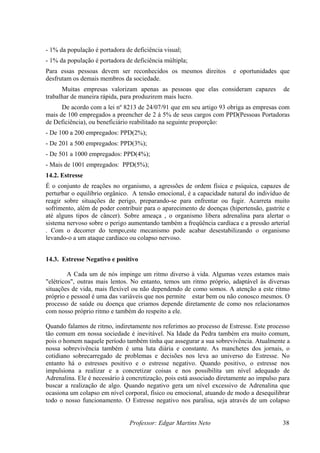 Professor: Edgar Martins Neto 38
esmos direitos e oportunidades que
esfrutam os demais membros da sociedade.
apenas as pessoas que elas consideram capazes de
duzirem mais lucro.
- De 501 a 1000 empregados: PPD(4%);
rmite estar bem ou não conosco mesmos. O
pende diretamente de como nos relacionamos
esso
um,
e a
nais, o
nos
de
pulso para
de um colapso
- 1% da população é portadora de deficiência visual;
- 1% da população é portadora de deficiência múltipla;
Para essas pessoas devem ser reconhecidos os m
d
Muitas empresas valorizam
trabalhar de maneira rápida, para pro
De acordo com a lei nº 8213 de 24/07/91 que em seu artigo 93 obriga as empresas com
mais de 100 empregados a preencher de 2 á 5% de seus cargos com PPD(Pessoas Portadoras
de Deficiência), ou beneficiário reabilitado na seguinte proporção:
- De 100 a 200 empregados: PPD(2%);
- De 201 a 500 empregados: PPD(3%);
- Mais de 1001 empregados: PPD(5%);
14.2. Estresse
É o conjunto de reações no organismo, a agressões de ordem física e psíquica, capazes de
perturbar o equilíbrio orgânico. A tensão emocional, é a capacidade natural do indivíduo de
reagir sobre situações de perigo, preparando-se para enfrentar ou fugir. Acarreta muito
sofrimento, além de poder contribuir para o aparecimento de doenças (hipertensão, gastrite e
até alguns tipos de câncer). Sobre ameaça , o organismo libera adrenalina para alertar o
sistema nervoso sobre o perigo aumentando também a freqüência cardíaca e a pressão arterial
. Com o decorrer do tempo,este mecanismo pode acabar desestabilizando o organismo
levando-o a um ataque cardíaco ou colapso nervoso.
14.3. Estresse Negativo e positivo
A Cada um de nós impinge um ritmo diverso à vida. Algumas vezes estamos mais
"elétricos", outras mais lentos. No entanto, temos um ritmo próprio, adaptável às diversas
situações de vida, mais flexível ou não dependendo de como somos. A atenção a este ritmo
próprio e pessoal é uma das variáveis que nos pe
processo de saúde ou doença que criamos de
com nosso próprio ritmo e também do respeito a ele.
Quando falamos de ritmo, indiretamente nos referimos ao processo de Estresse. Este proc
tão comum em nossa sociedade é inevitável. Na Idade da Pedra também era muito com
pois o homem naquele período também tinha que assegurar a sua sobrevivência. Atualment
nossa sobrevivência também é uma luta diária e constante. As manchetes dos jor
cotidiano sobrecarregado de problemas e decisões nos leva ao universo do Estresse. No
entanto há o estresses positivo e o estresse negativo. Quando positivo, o estresse
impulsiona a realizar e a concretizar coisas e nos possibilita um nível adequado
Adrenalina. Ele é necessário à concretização, pois está associado diretamente ao im
buscar a realização de algo. Quando negativo gera um nível excessivo de Adrenalina que
ocasiona um colapso em nível corporal, físico ou emocional, atuando de modo a desequilibrar
todo o nosso funcionamento. O Estresse negativo nos paralisa, seja através
 