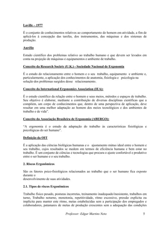 Laville – 1977
É o conjunto de conhecimentos relativos ao comportamento do homem em atividade, a fim de
aplicá-los á concepção das tarefas, dos instrumentos, das máquinas e dos sistemas de
produção.
Aurélio
Estudo científico dos problemas relativo ao trabalho humano e que devem ser levados em
conta na projeção de máquinas e equipamentos e ambiente de trabalho.
Conceito da Research Society (U.K.) - Sociedade Nacional de Ergonomia
É o estudo do relacionamento entre o homem e o seu trabalho, equipamento e ambiente e,
particularmente, a aplicação dos conhecimentos de anatomia, fisiologia e psicologia na
solução dos problemas surgidos desse relacionamento.
Conceito da International Ergonomics Association (IEA):
É o estudo científico da relação entre o homem e seus meios, métodos e espaços de trabalho.
Seu objetivo é elaborar, mediante a contribuição de diversas disciplinas científicas que a
compõem, um corpo de conhecimentos que, dentro de uma perspectiva de aplicação, deve
resultar em uma melhor adaptação ao homem dos meios tecnológicos e dos ambientes de
trabalho e de vida”.
Conceito da Associação Brasileira de Ergonomia (ABERGO):
“A ergonomia é o estudo da adaptação do trabalho às características fisiológicas e
psicológicas do ser humano”.
Definição da OIT
É a aplicação das ciências biológicas humanas e o ajustamento mútuo ideal entre o homem e
seu trabalho, cujos resultados se medem em termos de eficiência humana e bem estar no
trabalho. É um conjunto de ciências e tecnologias que procura o ajuste confortável e produtivo
entre o ser humano e o seu trabalho.
2. Riscos Ergonômicos
São os fatores psico-fisiológicos relacionados ao trabalho que o ser humano fica exposto
durante o
desenvolvimento de suas atividades.
2.1. Tipos de riscos Ergonômicos
Trabalho físico pesado, posturas incorretas, treinamento inadequado/inesistente, trabalhos em
turno, Trabalho noturno, monotonia, repetitividade, ritmo excessivo, pressão explícita ou
implícita para manter este ritmo, metas estabelecidas sem a participação dos empregados e
colaboradores, patamares de metas de produção crescentes sem a adequação das condições
Professor: Edgar Martins Neto 5
 