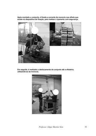 Após montado o conjunto, é fixada a corrente da monovia nos olhais que
existe no dispositivo de fixação, para realizar o içamento com segurança.
Em seguida, é realizado o deslocamento do conjunto até a afiadeira,
utilizando-se da monovia.
Professor: Edgar Martins Neto 53
 