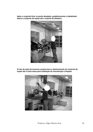 Após o conjunto ficar no ponto desejado, gradativamente o trabalhador
desce o conjunto de tupias até o suporte da afiadeira.
Professor: Edgar Martins Neto 54
O raio de ação da monovia, proporciona o deslocamento do conjunto de
tupias até a outra mesa para realização de manutenção e limpeza.
 