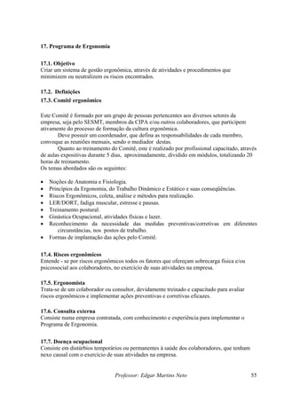 17. Programa de Ergonomia
17.1. Objetivo
Criar um sistema de gestão ergonômica, através de atividades e procedimentos que
minimizem ou neutralizem os riscos encontrados.
17.2. Definições
17.3. Comitê ergonômico
Este Comitê é formado por um grupo de pessoas pertencentes aos diversos setores da
empresa, seja pelo SESMT, membros da CIPA e/ou outros colaboradores, que participem
ativamente do processo de formação da cultura ergonômica.
Deve possuir um coordenador, que defina as responsabilidades de cada membro,
convoque as reuniões mensais, sendo o mediador destas.
Quanto ao treinamento do Comitê, este é realizado por profissional capacitado, através
de aulas expositivas durante 5 dias, aproximadamente, dividido em módulos, totalizando 20
horas de treinamento.
Os temas abordados são os seguintes:
• Noções de Anatomia e Fisiologia.
• Princípios da Ergonomia, do Trabalho Dinâmico e Estático e suas conseqüências.
• Riscos Ergonômicos, coleta, análise e métodos para realização.
• LER/DORT, fadiga muscular, estresse e pausas.
• Treinamento postural.
• Ginástica Ocupacional, atividades físicas e lazer.
• Reconhecimento da necessidade das medidas preventivas/corretivas em diferentes
circunstâncias, nos postos de trabalho.
• Formas de implantação das ações pelo Comitê.
17.4. Riscos ergonômicos
Entende - se por riscos ergonômicos todos os fatores que ofereçam sobrecarga física e/ou
psicossocial aos colaboradores, no exercício de suas atividades na empresa.
17.5. Ergonomista
Trata-se de um colaborador ou consultor, devidamente treinado e capacitado para avaliar
riscos ergonômicos e implementar ações preventivas e corretivas eficazes.
17.6. Consulta externa
Consiste numa empresa contratada, com conhecimento e experiência para implementar o
Programa de Ergonomia.
17.7. Doença ocupacional
Consiste em distúrbios temporários ou permanentes à saúde dos colaboradores, que tenham
nexo causal com o exercício de suas atividades na empresa.
Professor: Edgar Martins Neto 55
 