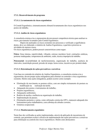 17.11. Desenvolvimento do programa
17.11.1. Levantamento de riscos ergonômicos
O Comitê Ergonômico, sistematicamente efetuará levantamento dos riscos ergonômicos nos
postos de trabalho.
17.11.2. Análise de riscos ergonômicos
A consultoria externa e/ou o ergonomista devem possuir competência técnica para analisar os
riscos, previamente levantados pelo Comitê Ergonômico.
Depois de analisados os riscos existentes nos processos e verificado a significância
destes, deve ser elaborado o relatório de Análise Ergonômica, o qual deve priorizar as
atividades de maiores riscos.
Os riscos ergonômicos, podem possuir características como segue:
Física: força intensa, repetitividade, vibração, estresse mecânico local, contrações estáticas,
posturas inadequadas, temperatura do ambiente, ruído, técnica imprópria de trabalho.
Psicossocial: invariabilidade de tarefa/monotonia, organização do trabalho, ausência de
intervalos, insatisfação pessoal, pressão de tempo, horas extras, incentivos por produtividade.
17.11.3. Determinação de ações preventivas e corretivas
Com base no conteúdo do relatório de Análise Ergonômica, a consultoria externa e/ou o
ergonomista, devem propor ações mitigadoras para eliminar ou controlar o risco ergonômico
existente. Dentre estas ações mitigadoras, podem ocorrer como exemplo:
• Eliminação do movimento ou postura crítica, com um simples treinamento de postura ou
modificação na realização da tarefa;
• Adequação dos postos e instrumentos de trabalho;
• Projetos ergonômicos;
• Adequações ambientais;
• Rodízio de tarefas e melhoria na organização do trabalho;
• Implementação de pausas;
• Orientações posturais e outras, como utilização correta dos EPI’s, manuseio adequado dos
instrumentos pelos trabalhadores, com cobrança de atitudes corretas;
• Ginástica ocupacional.
17.11.4. Monitoramento ergonômico
Nesta fase são verificadas as ações implementadas, através da aplicação de mecanismos de
controle, que permitam avaliar a eficácia da implementação das ações preventivas e corretivas
para eliminação ou controle dos riscos ergonômicos. Dentre estes destacamos:
Professor: Edgar Martins Neto 57
 