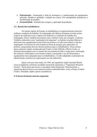 • Padronização - Instaurando a linha de montagem e a padronização do equipamento
utilizado, obtinha-se agilidade e redução nos custos. Em contrapartida, prejudicava a
flexibilização do produto.
• Economicidade - Redução dos estoques e agilização da produção.
3.3. Reação dos trabalhadores
Em muitas regiões da Europa, os trabalhadores se organizaram para lutar por
melhores condições de trabalho. Os empregados das fábricas formaram as trade unions
(espécie de sindicatos) com o objetivo de melhorar as condições de trabalho dos
empregados. Houve também movimentos mais violentos como, por exemplo, o ludismo.
Também conhecidos como "quebradores de máquinas", os ludistas invadiam fábricas e
destruíam seus equipamentos numa forma de protesto e revolta com relação à vida dos
empregados. O cartismo foi mais brando na forma de atuação, pois optou pela via
política, conquistando diversos direitos políticos para os trabalhadores. Nessa mesma
época surgiram estudos encabeçados pôr Frank e Lilian Gilbreth e Morris Cooke, os
primeiros preocupados com os estudos dos movimentos de mão e corpo para a otimização
dos esforços, eliminando-se movimentos inúteis e projetando o uso de ferramentas e
equipamentos mais adequados para os trabalhadores, e Cooke adaptando os princípios da
administração científica em organizações nas não industriais.
Quase cem anos mais tarde, em 1949, um engenheiro inglês chamado Murrel
criou na Inglaterra a primeira sociedade nacional de ergonomia, a “Ergonomic Research
Society”. Nesta época que iniciou a concepção sobre Ergonomia. Posteriormente, a
ergonomia desenvolveu-se em numerosos países industrializados, como a França, Estados
Unidos, Alemanha, Japão e países escandinavos.
4. O desenvolvimento atual da ergonomia
Professor: Edgar Martins Neto 8
 