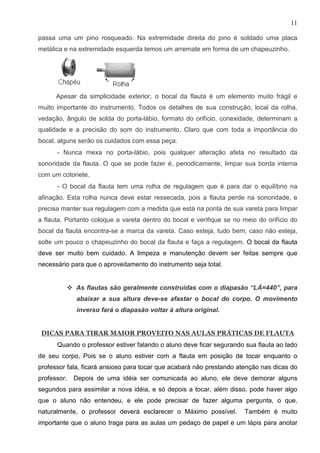 11

passa uma um pino rosqueado. Na extremidade direita do pino é soldado uma placa
metálica e na extremidade esquerda temos um arremate em forma de um chapeuzinho.




      Apesar da simplicidade exterior, o bocal da flauta é um elemento muito frágil e
muito importante do instrumento. Todos os detalhes de sua construção, local da rolha,
vedação, ângulo de solda do porta-lábio, formato do orifício, conexidade, determinam a
qualidade e a precisão do som do instrumento. Claro que com toda a importância do
bocal, alguns serão os cuidados com essa peça.
      - Nunca mexa no porta-lábio, pois qualquer alteração afeta no resultado da
sonoridade da flauta. O que se pode fazer é, periodicamente, limpar sua borda interna
com um cotonete.
      - O bocal da flauta tem uma rolha de regulagem que é para dar o equilíbrio na
afinação. Esta rolha nunca deve estar ressecada, pois a flauta perde na sonoridade, e
precisa manter sua regulagem com a medida que está na ponta de sua vareta para limpar
a flauta. Portanto coloque a vareta dentro do bocal e verifique se no meio do orifício do
bocal da flauta encontra-se a marca da vareta. Caso esteja, tudo bem; caso não esteja,
solte um pouco o chapeuzinho do bocal da flauta e faça a regulagem. O bocal da flauta
deve ser muito bem cuidado. A limpeza e manutenção devem ser feitas sempre que
necessário para que o aproveitamento do instrumento seja total.


             As flautas são geralmente construídas com o diapasão “LÁ=440”, para
             abaixar a sua altura deve-se afastar o bocal do corpo. O movimento
             inverso fará o diapasão voltar à altura original.


 DICAS PARA TIRAR MAIOR PROVEITO NAS AULAS PRÁTICAS DE FLAUTA
      Quando o professor estiver falando o aluno deve ficar segurando sua flauta ao lado
de seu corpo, Pois se o aluno estiver com a flauta em posição de tocar enquanto o
professor fala, ficará ansioso para tocar que acabará não prestando atenção nas dicas do
professor.   Depois de uma idéia ser comunicada ao aluno, ele deve demorar alguns
segundos para assimilar a nova idéia, e só depois a tocar, além disso, pode haver algo
que o aluno não entendeu, e ele pode precisar de fazer alguma pergunta, o que,
naturalmente, o professor deverá esclarecer o Máximo possível.        Também é muito
importante que o aluno traga para as aulas um pedaço de papel e um lápis para anotar
 