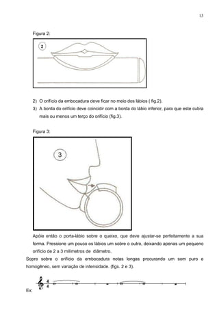 13



      Figura 2:




      2) O orifício da embocadura deve ficar no meio dos lábios ( fig.2).
      3) A borda do orifício deve coincidir com a borda do lábio inferior, para que este cubra
         mais ou menos um terço do orifício (fig.3).


      Figura 3:




      Apóie então o porta-lábio sobre o queixo, que deve ajustar-se perfeitamente a sua
      forma. Pressione um pouco os lábios um sobre o outro, deixando apenas um pequeno
      orifício de 2 a 3 milímetros de diâmetro.
Sopre sobre o orifício da embocadura notas longas procurando um som puro e
homogêneo, sem variação de intensidade. (figs. 2 e 3).




Ex:
 